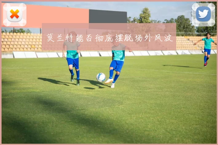 莫兰特能否彻底摆脱场外风波