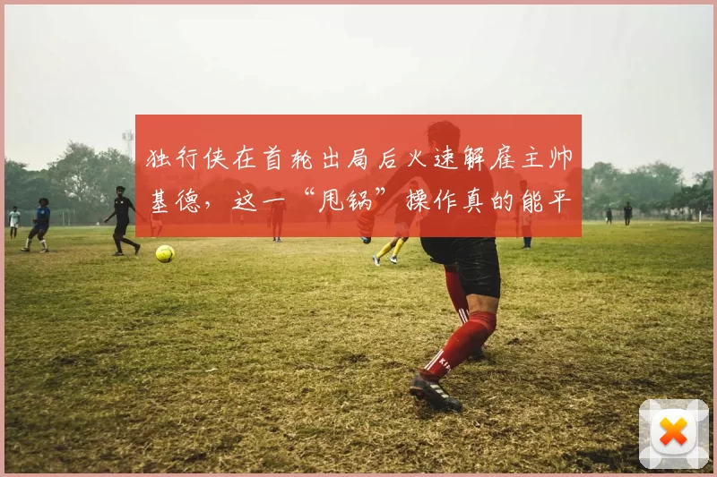 独行侠在首轮出局后火速解雇主帅基德，这一“甩锅”操作真的能平息球迷的怒火吗