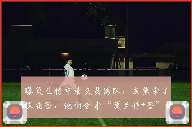 曝莫兰特申请交易离队，灰熊拿了探花签，他们会拿“莫兰特+签”换回重建基石吗
