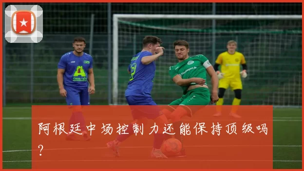 阿根廷中场控制力还能保持顶级吗？